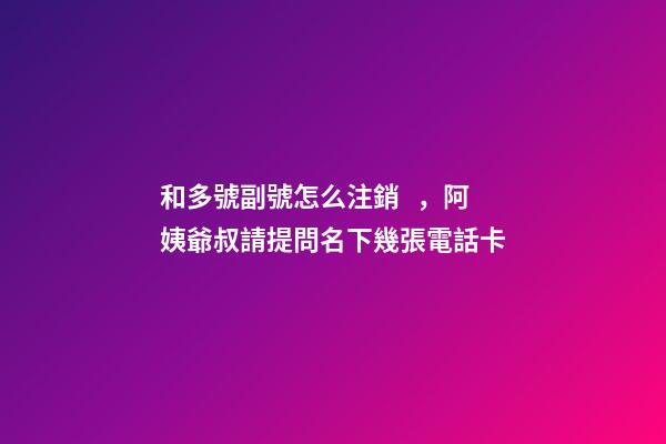 和多號副號怎么注銷，阿姨爺叔請提問名下幾張電話卡
